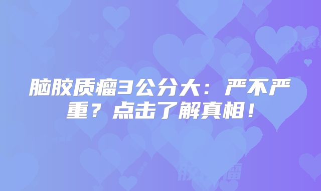 脑胶质瘤3公分大：严不严重？点击了解真相！