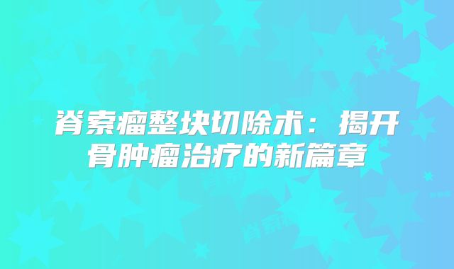 脊索瘤整块切除术：揭开骨肿瘤治疗的新篇章