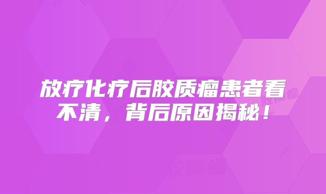 放疗化疗后胶质瘤患者看不清，背后原因揭秘！