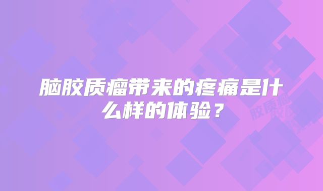 脑胶质瘤带来的疼痛是什么样的体验？