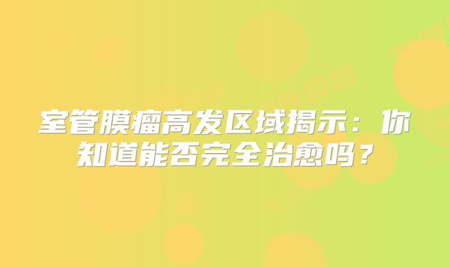 室管膜瘤高发区域揭示：你知道能否完全治愈吗？