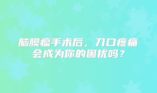 脑膜瘤手术后，刀口疼痛会成为你的困扰吗？
