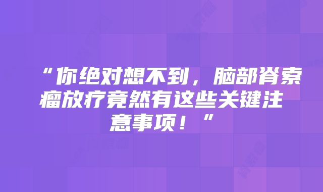 “你绝对想不到，脑部脊索瘤放疗竟然有这些关键注意事项！”