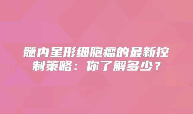 髓内星形细胞瘤的最新控制策略：你了解多少？