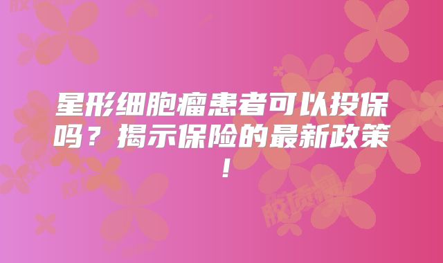 星形细胞瘤患者可以投保吗？揭示保险的最新政策！
