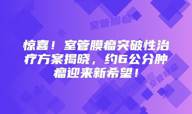 惊喜！室管膜瘤突破性治疗方案揭晓，约6公分肿瘤迎来新希望！