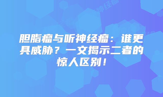 胆脂瘤与听神经瘤：谁更具威胁？一文揭示二者的惊人区别！