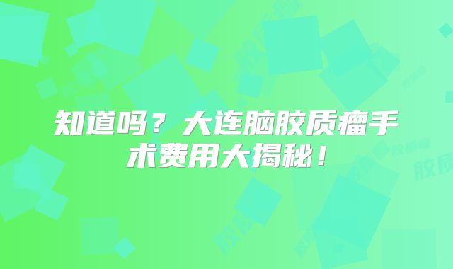 知道吗？大连脑胶质瘤手术费用大揭秘！