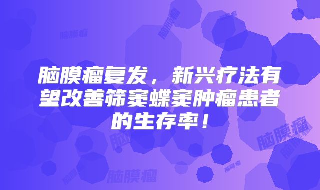 脑膜瘤复发，新兴疗法有望改善筛窦蝶窦肿瘤患者的生存率！