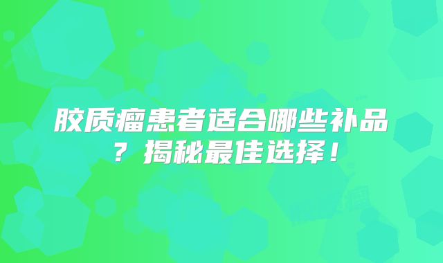 胶质瘤患者适合哪些补品？揭秘最佳选择！