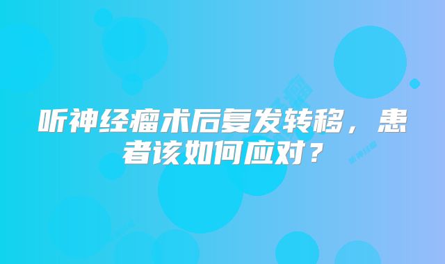 听神经瘤术后复发转移，患者该如何应对？
