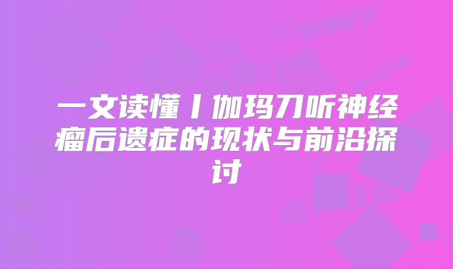 一文读懂丨伽玛刀听神经瘤后遗症的现状与前沿探讨