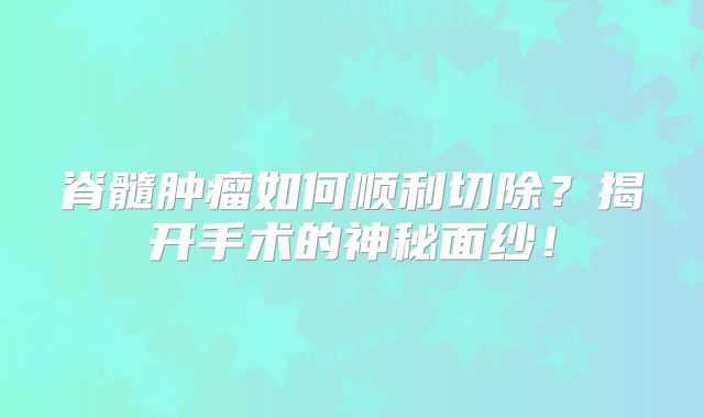 脊髓肿瘤如何顺利切除？揭开手术的神秘面纱！