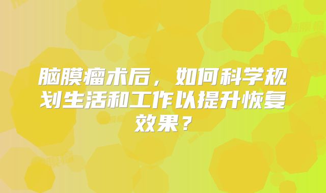 脑膜瘤术后，如何科学规划生活和工作以提升恢复效果？
