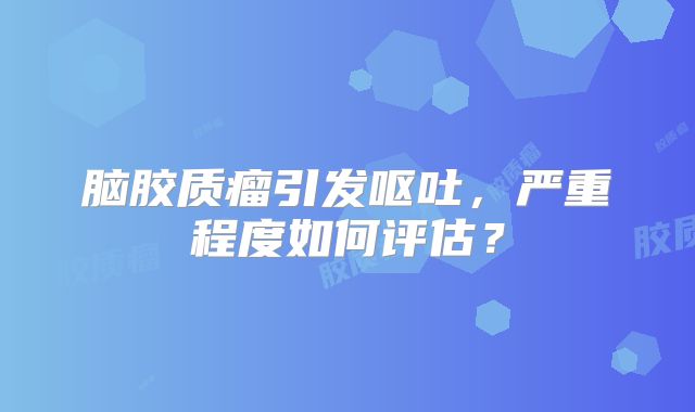 脑胶质瘤引发呕吐，严重程度如何评估？