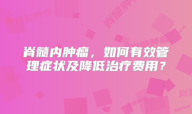 脊髓内肿瘤，如何有效管理症状及降低治疗费用？