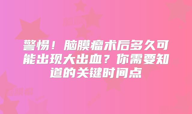 警惕！脑膜瘤术后多久可能出现大出血？你需要知道的关键时间点