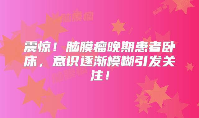 震惊！脑膜瘤晚期患者卧床，意识逐渐模糊引发关注！
