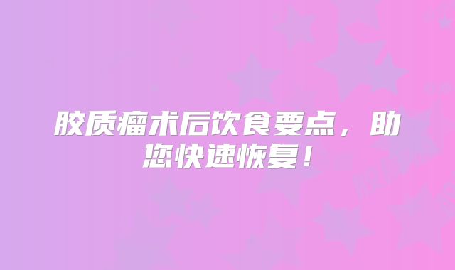 胶质瘤术后饮食要点，助您快速恢复！