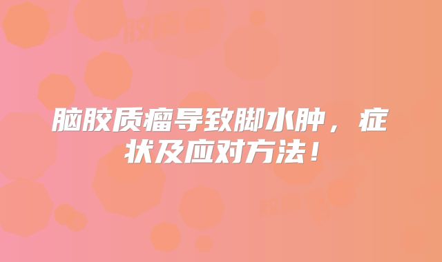 脑胶质瘤导致脚水肿，症状及应对方法！