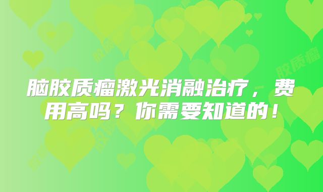 脑胶质瘤激光消融治疗，费用高吗？你需要知道的！