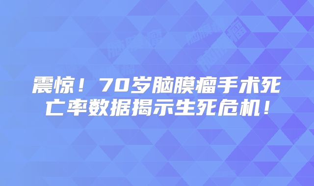震惊！70岁脑膜瘤手术死亡率数据揭示生死危机！
