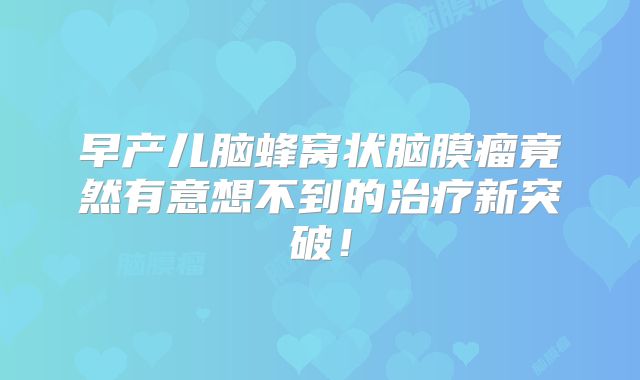 早产儿脑蜂窝状脑膜瘤竟然有意想不到的治疗新突破！