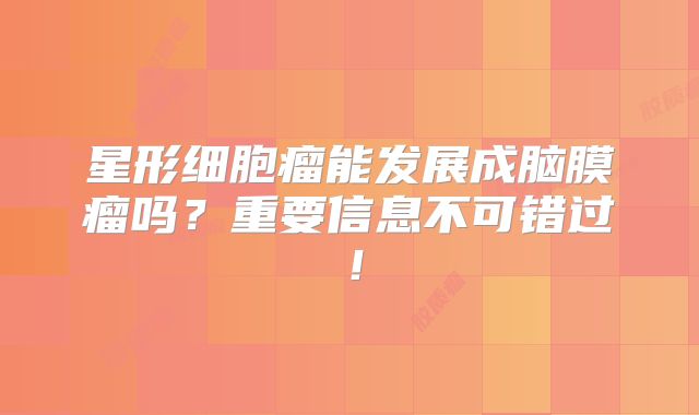 星形细胞瘤能发展成脑膜瘤吗？重要信息不可错过！