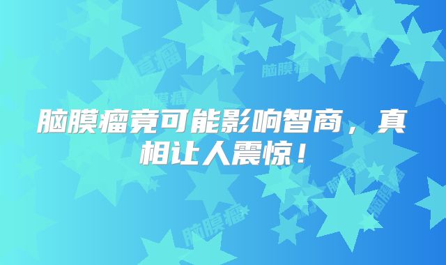 脑膜瘤竟可能影响智商，真相让人震惊！