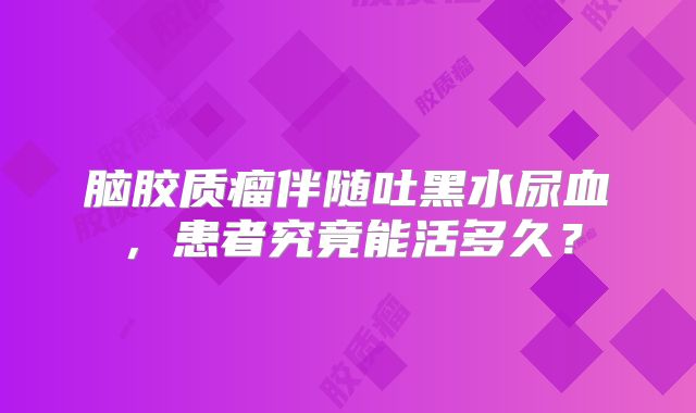 脑胶质瘤伴随吐黑水尿血，患者究竟能活多久？