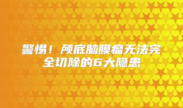 警惕！颅底脑膜瘤无法完全切除的6大隐患