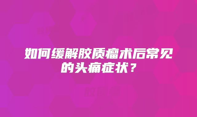 如何缓解胶质瘤术后常见的头痛症状？