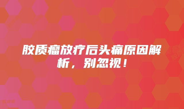 胶质瘤放疗后头痛原因解析，别忽视！