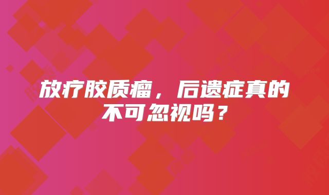 放疗胶质瘤，后遗症真的不可忽视吗？