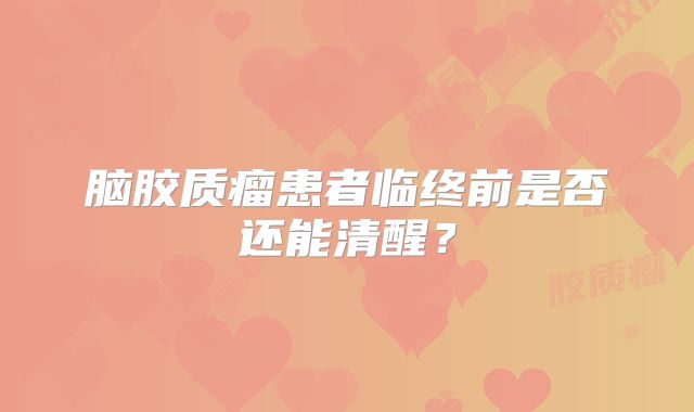 脑胶质瘤患者临终前是否还能清醒？