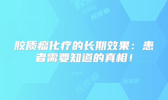 胶质瘤化疗的长期效果：患者需要知道的真相！