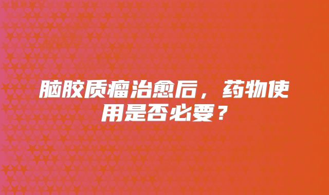 脑胶质瘤治愈后，药物使用是否必要？