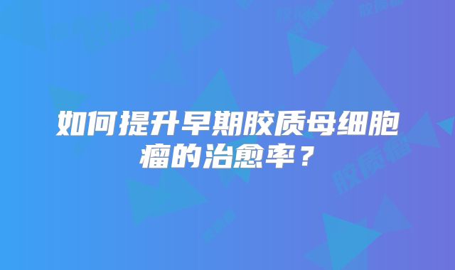 如何提升早期胶质母细胞瘤的治愈率？