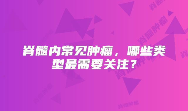 脊髓内常见肿瘤，哪些类型最需要关注？