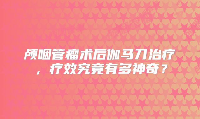 颅咽管瘤术后伽马刀治疗，疗效究竟有多神奇？