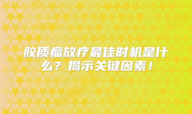 胶质瘤放疗最佳时机是什么？揭示关键因素！