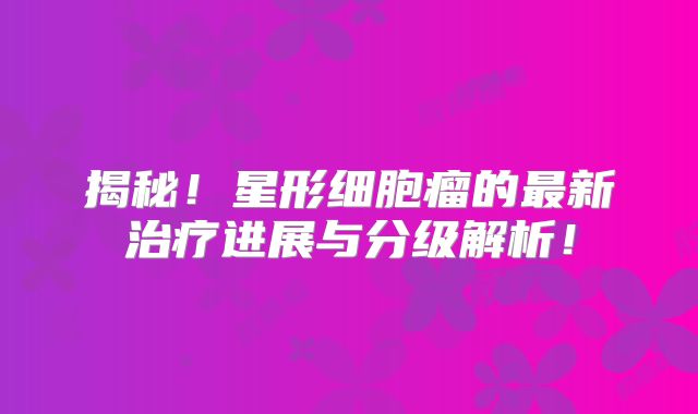 揭秘！星形细胞瘤的最新治疗进展与分级解析！