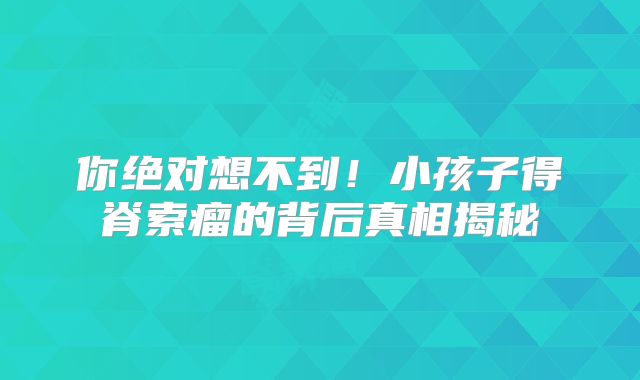你绝对想不到！小孩子得脊索瘤的背后真相揭秘