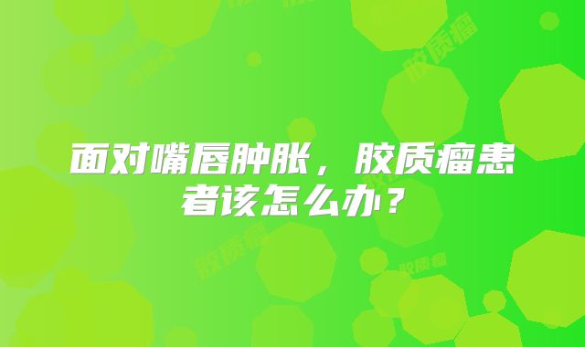 面对嘴唇肿胀，胶质瘤患者该怎么办？