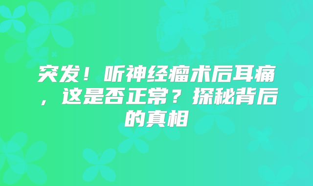 突发！听神经瘤术后耳痛，这是否正常？探秘背后的真相