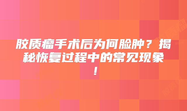 胶质瘤手术后为何脸肿？揭秘恢复过程中的常见现象！