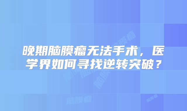晚期脑膜瘤无法手术，医学界如何寻找逆转突破？