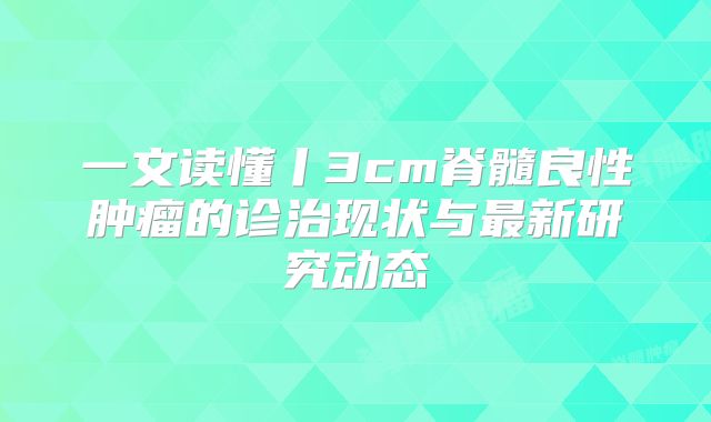 一文读懂丨3cm脊髓良性肿瘤的诊治现状与最新研究动态