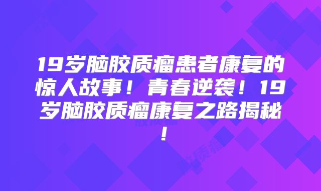 19岁脑胶质瘤患者康复的惊人故事！青春逆袭！19岁脑胶质瘤康复之路揭秘！