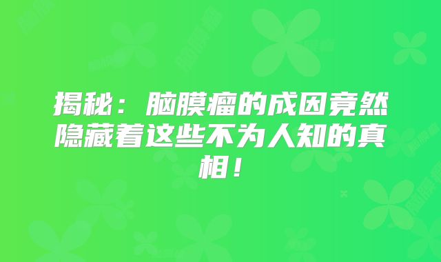 揭秘：脑膜瘤的成因竟然隐藏着这些不为人知的真相！